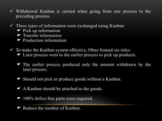  Withdrawal Kanban is carried when going from one process to the 
preceding process. 
 Three types of information were exchanged using Kanban 
 Pick up information 
 Transfer information 
 Production information 
 To make the Kanban system effective, Ohno framed six rules: 
 Later process went to the earlier process to pick up products. 
 The earlier process produced only the amount withdrawn by the 
later process. 
 Should not pick or produce goods without a Kanban. 
 A Kanban should be attached to the goods. 
 100% defect free parts were required. 
 Reduce the number of Kanban. 
 