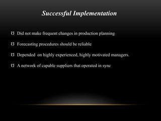 Successful Implementation 
Ʊ Did not make frequent changes in production planning 
Ʊ Forecasting procedures should be reliable 
Ʊ Depended on highly experienced, highly motivated managers. 
Ʊ A network of capable suppliers that operated in sync 
 