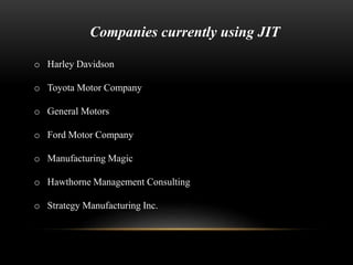 Companies currently using JIT 
o Harley Davidson 
o Toyota Motor Company 
o General Motors 
o Ford Motor Company 
o Manufacturing Magic 
o Hawthorne Management Consulting 
o Strategy Manufacturing Inc. 
 