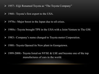  1957:- Eijji Renamed Toyota as “The Toyota Company” 
 1968:- Toyota’s first export to the USA. 
 1970s:- Major boost in the Japan due to oil crises. 
 1980s:- Toyota brought TPS in the USA with a Joint Venture to The GM. 
 1983:- Company’s name changed to Toyota motor Corporation. 
 1988:- Toyota Opened its New plant in Georgetown. 
 1999-2000:- Toyota listed on NYSE & LSE and become one of the top 
manufactures of cars in the world. 
 