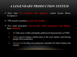 A LEGENDARY PRODUCTION SYSTEM 
 More than 50 executives and engineers visited Toyota Motor 
Company‘s 
 TPS aimed to produce world-class quality 
 Two main principles: Just-in-Time (JIT) production and Jidoka. 
Base: Heijunka 
1. JIT (the most visible and highly publicized characteristics of TPS) 
2. Jidoka (never letting a defect pass to the next station; and freeing 
people from machines) 
3. Heijunka is leveling out production schedule for both volume and 
variety. 
 