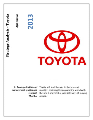 AjitKumar
2013
StrategyAnalysis-Toyota
Toyota will lead the way to the future of
mobility, enriching lives around the world with
the safest and most responsible ways of moving
people.
K J Somaiya Institute of
management studies and
research
Mumbai
 
