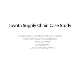 Toyota Supply Chain Case Study
Analyzing Lean Manufacturing and Global Strategy
Presented by: Piyush kumar(22109016)
Mudit(22109014)
Rayan(22109005)
Ashutosh Bhajpai(22109018)
 