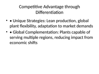 Competitive Advantage through
Differentiation
? ? Unique Strategies: Lean production, global
plant flexibility, adaptation to market demands
? ? Global Complementation: Plants capable of
serving multiple regions, reducing impact from
economic shifts
 
