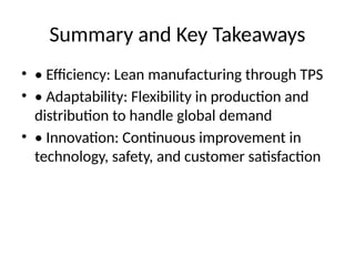 Summary and Key Takeaways
? ? Efficiency: Lean manufacturing through TPS
? ? Adaptability: Flexibility in production and
distribution to handle global demand
? ? Innovation: Continuous improvement in
technology, safety, and customer satisfaction
 