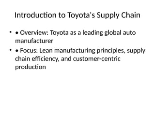 Introduction to Toyota's Supply Chain
? ? Overview: Toyota as a leading global auto
manufacturer
? ? Focus: Lean manufacturing principles, supply
chain efficiency, and customer-centric
production
 
