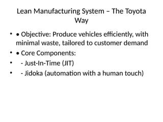 Lean Manufacturing System C The Toyota
Way
? ? Objective: Produce vehicles efficiently, with
minimal waste, tailored to customer demand
? ? Core Components:
? - Just-In-Time (JIT)
? - Jidoka (automation with a human touch)
 