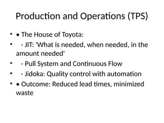 Production and Operations (TPS)
? ? The House of Toyota:
? - JIT: 'What is needed, when needed, in the
amount needed'
? - Pull System and Continuous Flow
? - Jidoka: Quality control with automation
? ? Outcome: Reduced lead times, minimized
waste
 