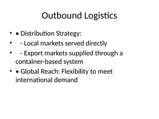 Outbound Logistics
? ? Distribution Strategy:
? - Local markets served directly
? - Export markets supplied through a
container-based system
? ? Global Reach: Flexibility to meet
international demand
 
