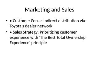 Marketing and Sales
? ? Customer Focus: Indirect distribution via
Toyotas dealer network
? ? Sales Strategy: Prioritizing customer
experience with 'The Best Total Ownership
Experience' principle
 