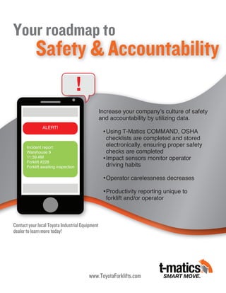 Your roadmap to
Safety & Accountability
!
www.ToyotaForklifts.com
Contact your local Toyota Industrial Equipment
dealer to learn more today!
Incident report:
Warehouse 9
11:39 AM
Forklift #228
Forklift awaiting inspection
ALERT!
Increase your company’s culture of safety
and accountability by utilizing data.
Using T-Matics COMMAND, OSHA
checklists are completed and stored
electronically, ensuring proper safety
checks are completed
Impact sensors monitor operator
driving habits
Operator carelessness decreases
Productivity reporting unique to
forklift and/or operator
 