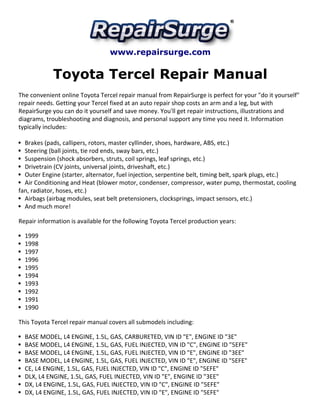 www.repairsurge.com
Toyota Tercel Repair Manual
The convenient online Toyota Tercel repair manual from RepairSurge is perfect for your "do it yourself"
repair needs. Getting your Tercel fixed at an auto repair shop costs an arm and a leg, but with
RepairSurge you can do it yourself and save money. You'll get repair instructions, illustrations and
diagrams, troubleshooting and diagnosis, and personal support any time you need it. Information
typically includes:
Brakes (pads, callipers, rotors, master cyllinder, shoes, hardware, ABS, etc.)
Steering (ball joints, tie rod ends, sway bars, etc.)
Suspension (shock absorbers, struts, coil springs, leaf springs, etc.)
Drivetrain (CV joints, universal joints, driveshaft, etc.)
Outer Engine (starter, alternator, fuel injection, serpentine belt, timing belt, spark plugs, etc.)
Air Conditioning and Heat (blower motor, condenser, compressor, water pump, thermostat, cooling
fan, radiator, hoses, etc.)
Airbags (airbag modules, seat belt pretensioners, clocksprings, impact sensors, etc.)
And much more!
Repair information is available for the following Toyota Tercel production years:
1999
1998
1997
1996
1995
1994
1993
1992
1991
1990
This Toyota Tercel repair manual covers all submodels including:
BASE MODEL, L4 ENGINE, 1.5L, GAS, CARBURETED, VIN ID "E", ENGINE ID "3E"
BASE MODEL, L4 ENGINE, 1.5L, GAS, FUEL INJECTED, VIN ID "C", ENGINE ID "5EFE"
BASE MODEL, L4 ENGINE, 1.5L, GAS, FUEL INJECTED, VIN ID "E", ENGINE ID "3EE"
BASE MODEL, L4 ENGINE, 1.5L, GAS, FUEL INJECTED, VIN ID "E", ENGINE ID "5EFE"
CE, L4 ENGINE, 1.5L, GAS, FUEL INJECTED, VIN ID "C", ENGINE ID "5EFE"
DLX, L4 ENGINE, 1.5L, GAS, FUEL INJECTED, VIN ID "E", ENGINE ID "3EE"
DX, L4 ENGINE, 1.5L, GAS, FUEL INJECTED, VIN ID "C", ENGINE ID "5EFE"
DX, L4 ENGINE, 1.5L, GAS, FUEL INJECTED, VIN ID "E", ENGINE ID "5EFE"
 