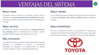 18
Menor costo
El sistema permite competir con productos de bajo costo al
fabricarlos con formas de producción y distribución altamente
productivas e invertir en equipos especializados en la fabricación
en masa.
Mayor calidad
Con el diseño de productos fiables y fabricando artículos sin defectos
se logra la asociación entre marca y calidad soñada por cualquier
empresa.
Mejor servicio Mayor flexibilidad
Otro de los beneficios de TPS es la posibilidad de modificar los
productos o los volúmenes de producción cuando existan variaciones
de la demanda, cambios en el mercado o innovaciones tecnológicas.
El sistema de producción Toyota permite la entrega exitosa de
los productos tanto en cantidad como en fecha y precio.
Además, facilita la calidad en la asistencia post-venta.
Más innovación
La mejora de todos los procesos facilita el desarrollo de nuevos
productos, la investigación y creación de innovadoras
tecnologías de producción y la implementación de mejores
sistemas de gestión. Todo en beneficio del cliente final.
 