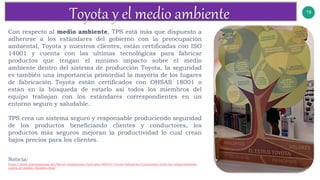 19
Con respecto al medio ambiente, TPS está más que dispuesto a
adherirse a los estándares del gobierno con la preocupación
ambiental, Toyota y nuestros clientes, están certificadas con ISO
14001 y cuenta con las ultimas tecnológicas para fabricar
productos que tengan el mínimo impacto sobre el medio
ambiente dentro del sistema de producción Toyota, la seguridad
es también una importancia primordial la mayoría de los lugares
de fabricación Toyota están certificados con OHSAS 18001 o
están en la búsqueda de estarlo así todos los miembros del
equipo trabajan con los estándares correspondientes en un
entorno seguro y saludable.
TPS crea un sistema seguro y responsable produciendo seguridad
de los productos beneficiando clientes y conductores, los
productos más seguros mejoran la productividad lo cual crean
bajos precios para los clientes.
Noticia:
https://www.interempresas.net/Sector-Automocion/Articulos/265431-Toyota-Industries-Corporation-entre-las-comprometidas-
contra-el-cambio-climatico.html
 