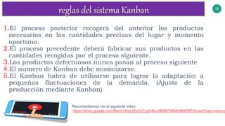 30
v
1.El proceso posterior recogerá del anterior los productos
necesarios en las cantidades precisas del lugar y momento
oportuno.
2.El proceso precedente deberá fabricar sus productos en las
cantidades recogidas por el proceso siguiente.
3.Los productos defectuosos nunca pasan al proceso siguiente
4.El numero de Kanban debe minimizarse.
5.El Kanban habrá de utilizarse para lograr la adaptación a
pequeñas fluctuaciones de la demanda. (Ajuste de la
producción mediante Kanban)
Recomendamos ver el siguiente video:
https://drive.google.com/file/d/19roLtZqYpYygH4IsvAB5NTWMHNl8SR7H/view?usp=sharing
 