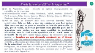 33
v
 En la Argentina, esta filosofía se aplica principalmente en
subsidiarias de empresas
 multinacionales como: Harley Davidson, Xerox, Hewlett Pachard,
Ford Motors, John, Deere, General Motors, Toyota, General Electric, y
Eastman Kodak, entre muchas otras.
 Por un lado, en nuestro país esta filosofía enfrentó fuertes
resistencias. Esto se debe a que nos enseñaron que hay costos
fijos cada vez que se pone en marcha un lote de producción y
que, por lo tanto, se debían producir lotes grandes para poder
prorratear esos costos en una gran cantidad de productos
fabricados, con lo cual estos quedaban en el stock hasta el
momento de su uso. Estas viejas teorías de mediados del siglo
pasado se basaban en una demanda constante en el tiempo,
pensada para una sociedad con grandes carencias debido a la guerra
reciente y abastecida por industrias con poca variedad de productos.
En la actualidad, eso ha cambiado y seguirá cambiando a un paso
vertiginoso, de manera que se entregarán volúmenes más pequeños
por cada diseño de producto. Así pues, creemos que el JIT puede
funcionar en la Argentina.
 