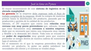 34
v
El mayor inconveniente de este sistema de logística es su
elevada complejidad.
La gerencia de la empresa debe repensar todo el flujo de
trabajo completo de la empresa, desde la compra de materias
primas hasta la distribución del producto, pasando por su
producción y gestión de la calidad de los productos.
Además, el JIT requiere que exista una relación muy
cercana con muy pocos proveedores que, además, tienen
que estar físicamente muy cercanos a nuestra empresa,
dado que es necesario que exista una respuesta muy rápida
y flexible a la demanda del cliente. Todo esto se resume en
un poder de negociación muy grande para que nuestro
proveedor se integre dentro de nuestra cadena de suministro
bajo el sistema JIT.
En el momento en el que la empresa proveedora deje de
atender un producto, la pyme no podrá satisfacer las
necesidades del cliente y el sistema se vendrá abajo.
 