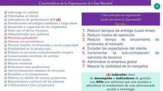 43
 Liderazgo en calidad
 Orientadas al cliente
 Indicadores de performance KPI (A)
 Planificación estratégica mediano y largo plazo
 Desarrollo y capacitación de empleados
 Valor por el factor humano
 Administradas por políticas
 Personal polivalente
 Alianza con proveedores
 Proceso basado en demanda y no en capacidad
 Flexibilidad en la producción
 Énfasis en procesos estandarizados simples
 Conservación excelente de activos
 Gerencia mixta
 Mejora continua
 Relaciones más productivas
 Aprovechamiento máximo de recursos
 Sensibles a la competencia
 Pionera en diseño de nuevos productos
 Mejoramiento continuo de las plantas
 Colaboradores bien preparados
1. Reducir tiempos de entrega (Lead times)
2. Reducir costos de operación
3. Reducir tiempo de lanzamiento de
productos al mercado
4. Exceder las expectativas del cliente
5. Incrementar la sub-contratación de
servicios de terceros
6. Administrar la empresa global
7. Mejorar la visibilidad de la compañía
(A) indicador clave
de desempeño o indicadores de gestión.
Los KPIs son métricas que nos ayudan a
identificar el rendimiento de una determinada
acción o estrategia
 