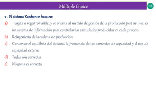 48
2 - El sistema Kanban se basa en:
a) Tarjeta o registro visible, y se orienta al método de gestión de la producción Just in time: es
un sistema de información para controlar las cantidades producidas en cada proceso.
b) Reingeniería de la cadena de producción
c) Conservar el equilibrio del sistema, la frecuencia de los aumentos de capacidad y el uso de
capacidad externa
d) Todas son correctas
e) Ninguna es correcta
 
