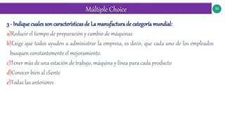 50
3 - Indique cuales son características de La manufactura de categoría mundial:
a)Reducir el tiempo de preparación y cambio de máquinas
b)Exige que todos ayuden a administrar la empresa, es decir, que cada uno de los empleados
busquen constantemente el mejoramiento.
c)Tener más de una estación de trabajo, máquina y línea para cada producto
d)Conocer bien al cliente
e)Todas las anteriores
 