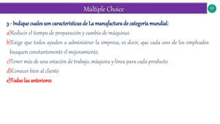 51
3 - Indique cuales son características de La manufactura de categoría mundial:
a)Reducir el tiempo de preparación y cambio de máquinas
b)Exige que todos ayuden a administrar la empresa, es decir, que cada uno de los empleados
busquen constantemente el mejoramiento.
c)Tener más de una estación de trabajo, máquina y línea para cada producto
d)Conocer bien al cliente
e)Todas las anteriores
 