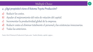 52
4- ¿Qué propósito/s tiene el Sistema Toyota Producción?
a) Reducir los costos.
b) Ayudar al mejoramiento del ratio de rotación del capital.
c) Incrementar la productividad global de la empresa.
d) Reducir costes al eliminar totalmente el personal y las existencias innecesarias.
e) Todas las anteriores.
Fuente: Libro El Sistema de Producción de Toyota, autor: Yasuhiro Monden, capítulo 1 página 1.
 