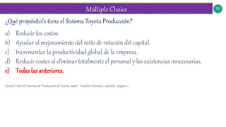 53
¿Qué propósito/s tiene el Sistema Toyota Producción?
a) Reducir los costos.
b) Ayudar al mejoramiento del ratio de rotación del capital.
c) Incrementar la productividad global de la empresa.
d) Reducir costes al eliminar totalmente el personal y las existencias innecesarias.
e) Todas las anteriores.
Fuente: Libro El Sistema de Producción de Toyota, autor: Yasuhiro Monden, capítulo 1 página 1.
 
