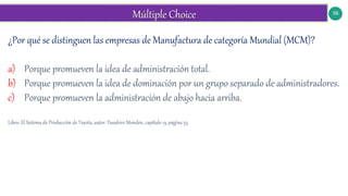 56
¿Por qué se distinguen las empresas de Manufactura de categoría Mundial (MCM)?
a) Porque promueven la idea de administración total.
b) Porque promueven la idea de dominación por un grupo separado de administradores.
c) Porque promueven la administración de abajo hacia arriba.
Libro: El Sistema de Producción de Toyota, autor: Yasuhiro Monden, capítulo 13, página 53.
 