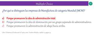 57
¿Por qué se distinguen las empresas de Manufactura de categoría Mundial (MCM)?
a) Porque promueven la idea de administración total.
b) Porque promueven la idea de dominación por un grupo separado de administradores.
c) Porque promueven la administración de abajo hacia arriba.
Libro: El Sistema de Producción de Toyota, autor: Yasuhiro Monden, capítulo 13, página 53.
 