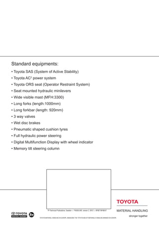 Standard equipments:
• Toyota SAS (System of Active Stability)
• Toyota AC2
power system
• Toyota ORS seat (Operator Restraint System)
• Seat mounted hydraulic minilevers
• Wide visible mast (MFH:3300)
• Long forks (length:1000mm)
• Long forkbar (length: 920mm)
• 3 way valves
• Wet disc brakes
• Pneumatic shaped cushion tyres
• Full hydraulic power steering
• Digital Multifunction Display with wheel indicator
• Memory tilt steering column
TOYOTA MATERIAL HANDLING IN EUROPE, MANAGING THE TOYOTAAND BT MATERIALS HANDLING BRANDS IN EUROPE.
TP-Technical Publications, Sweden — 745555-040, version 2, 0912 — 8FBET/8FBEKT
 