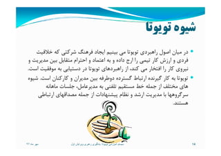 ‫ﺗﻮﻳﻮﺗﺎ‬ ‫ﺷﻴﻮه‬
‫ﺧﻼﻗﻴﺖ‬ ‫ﻛﻪ‬ ‫ﺷﺮﻛﺘﻲ‬ ‫ﻓﺮﻫﻨﮓ‬ ‫اﻳﺠﺎد‬ ‫ﺑﻴﻨﻴﻢ‬ ‫ﻣﻲ‬ ‫ﺗﻮﻳﻮﺗﺎ‬ ‫راﻫﺒﺮدي‬ ‫اﺻﻮل‬ ‫ﻣﻴﺎن‬ ‫در‬
‫و‬ ‫ﻣﺪﻳﺮﻳﺖ‬ ‫ﺑﻴﻦ‬ ‫ﻣﺘﻘﺎﺑﻞ‬ ‫اﺣﺘﺮام‬ ‫و‬ ‫اﻋﺘﻤﺎد‬ ‫ﺑﻪ‬ ‫و‬ ‫داده‬ ‫ارج‬ ‫را‬ ‫ﺗﻴﻤﻲ‬ ‫ﻛﺎر‬ ‫ارزش‬ ‫و‬ ‫ﻓﺮدي‬
‫اﺳﺖ‬ ‫ﻣﻮﻓﻘﻴﺖ‬ ‫ﺑﻪ‬ ‫دﺳﺘﻴﺎﺑﻲ‬ ‫در‬ ‫ﺗﻮﻳﻮﺗﺎ‬ ‫راﻫﺒﺮدﻫﺎي‬ ‫از‬ ،‫ﻛﻨﺪ‬ ‫ﻣﻲ‬ ‫اﻓﺘﺨﺎر‬ ‫را‬ ‫ﻛﺎر‬ ‫ﻧﻴﺮوي‬.
‫اﺳﺖ‬ ‫ﻛﺎرﻛﻨﺎن‬ ‫و‬ ‫ﻣﺪﻳﺮان‬ ‫ﺑﻴﻦ‬ ‫دوﻃﺮﻓﻪ‬ ‫ﮔﺴﺘﺮده‬ ‫ارﺗﺒﺎط‬ ‫ﮔﻴﺮﻧﺪه‬ ‫ﻛﺎر‬ ‫ﺑﻪ‬ ‫ﺗﻮﻳﻮﺗﺎ‬.‫ﺷﻴﻮه‬ ‫اﺳﺖ‬ ‫ﻛﺎرﻛﻨﺎن‬ ‫و‬ ‫ﻣﺪﻳﺮان‬ ‫ﺑﻴﻦ‬ ‫دوﻃﺮﻓﻪ‬ ‫ﮔﺴﺘﺮده‬ ‫ارﺗﺒﺎط‬ ‫ﮔﻴﺮﻧﺪه‬ ‫ﻛﺎر‬ ‫ﺑﻪ‬ ‫ﺗﻮﻳﻮﺗﺎ‬.‫ﺷﻴﻮه‬
‫ﻣﺎﻫﺎﻧﻪ‬ ‫ﺟﻠﺴﺎت‬ ،‫ﻣﺪﻳﺮﻋﺎﻣﻞ‬ ‫ﺑﻪ‬ ‫ﺗﻠﻔﻨﻲ‬ ‫ﻣﺴﺘﻘﻴﻢ‬ ‫ﺧﻂ‬ ‫ﺟﻤﻠﻪ‬ ‫از‬ ‫ﻣﺨﺘﻠﻒ‬ ‫ﻫﺎي‬
‫ارﺗﺒﺎﻃﻲ‬ ‫ﻣﺼﺪاﻗﻬﺎي‬ ‫ﺟﻤﻠﻪ‬ ‫از‬ ‫ﭘﻴﺸﻨﻬﺎدات‬ ‫ﻧﻈﺎم‬ ‫و‬ ‫ارﺷﺪ‬ ‫ﻣﺪﻳﺮﻳﺖ‬ ‫ﺑﺎ‬ ‫ﺳﺮﮔﺮوﻫﻬﺎ‬
‫ﻫﺴﺘﻨﺪ‬.
‫ماه‬ ‫مھر‬٩٢ 14‫تويوتا‬ ‫آموزشی‬ ‫سيستم‬:‫اول‬ ‫ويرايش‬ ‫رھبری‬ ‫يادگيری‬
 