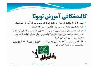 ‫ﺗﻮﻳﻮﺗﺎ‬ ‫آﻣﻮزش‬ ‫ﻛﺎﻟﺒﺪﺷﻜﺎﻓﻲ‬
‫ﺑﻴﻦ‬40‫ﺗﺎ‬60‫ﺷﻮد‬ ‫ﻣﻲ‬ ‫آﻣﻮزش‬ ‫ﺻﺮف‬ ‫ﺗﻮﻳﻮﺗﺎ‬ ‫در‬ ‫اﻓﺮاد‬ ‫وﻗﺖ‬ ‫از‬ ‫ﺳﺎل‬ ‫در‬ ‫ﺳﺎﻋﺖ‬.
‫اﺳﺖ‬ ‫ﻛﺎر‬ ‫ﺣﻴﻦ‬ ‫ﻳﺎدﮔﻴﺮي‬ ‫ﻣﺤﻮرﻳﺖ‬ ‫ﺑﺎ‬ ‫اﻳﺸﺎن‬ ‫ﻳﺎدﮔﻴﺮي‬ ‫ﺑﻘﻴﻪ‬.
‫ﺑﻪ‬ ‫ﺑﻨﺎ‬ ‫آن‬ ‫ﻃﻲ‬ ‫ﻛﻪ‬ ‫اﺳﺖ‬ ‫ﺷﺪه‬ ‫اﻧﺪازي‬ ‫راه‬ ‫وﻳﺪﺋﻮﻳﻲ‬ ‫ﻓﻴﻠﻢ‬ ‫ﺗﻮﻟﻴﺪ‬ ‫ﺳﻴﺴﺘﻢ‬ ‫ﺗﻮﻳﻮﺗﺎ‬ ‫در‬
‫در‬ ‫و‬ ‫ﺷﺪه‬ ‫ﺗﻮﻟﻴﺪ‬ ‫ﻣﻤﻜﻦ‬ ‫زﻣﺎن‬ ‫ﻛﻮﺗﺎﻫﺘﺮﻳﻦ‬ ‫در‬ ‫ﻧﻴﺎز‬ ‫ﻣﻮرد‬ ‫آﻣﻮزﺷﻲ‬ ‫ﻓﻴﻠﻢ‬ ‫ﺿﺮورت‬‫در‬ ‫و‬ ‫ﺷﺪه‬ ‫ﺗﻮﻟﻴﺪ‬ ‫ﻣﻤﻜﻦ‬ ‫زﻣﺎن‬ ‫ﻛﻮﺗﺎﻫﺘﺮﻳﻦ‬ ‫در‬ ‫ﻧﻴﺎز‬ ‫ﻣﻮرد‬ ‫آﻣﻮزﺷﻲ‬ ‫ﻓﻴﻠﻢ‬ ‫ﺿﺮورت‬
‫ﮔﻴﺮد‬ ‫ﻣﻲ‬ ‫ﻗﺮار‬ ‫ﻧﻴﺎزﻣﻨﺪان‬ ‫اﺧﺘﻴﺎر‬.
‫ﺑﻬﺘﺮﻳﻦ‬ ‫از‬ ‫واﺳﻄﻪ‬ ‫ﺑﺪون‬ ‫و‬ ‫اول‬ ‫دﺳﺖ‬ ‫ﺑﺼﻮرت‬ ‫ﻳﺎدﮔﻴﺮي‬ ‫اﻳﻨﺴﺘﻜﻪ‬ ‫اﻳﻨﻜﺎر‬ ‫ﻓﻠﺴﻔﻪ‬
‫ﺷﻮد‬ ‫اﻧﺠﺎم‬ ‫ﻣﻮﺿﻮع‬ ‫آن‬ ‫ﻣﺘﺨﺼﺺ‬.
‫ماه‬ ‫مھر‬٩٢ 18‫تويوتا‬ ‫آموزشی‬ ‫سيستم‬:‫اول‬ ‫ويرايش‬ ‫رھبری‬ ‫يادگيری‬
 