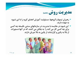 ‫روش‬ ‫ﻣﺪﻳﺮﻳﺖ‬)‫اداﻣﻪ‬(
‫ﺷﻴﻮه‬ ‫اﻳﻦ‬ ‫ﺑﺎ‬ ‫را‬ ‫ﮔﺮوه‬ ‫اﻋﻀﺎي‬ ‫آﻣﻮزش‬ ‫ﻣﺴﺌﻮﻟﻴﺖ‬ ،‫ﮔﺮوﻫﻬﺎ‬ ‫و‬ ‫ﺗﻴﻤﻬﺎ‬ ‫رﻫﺒﺮان‬
‫دارﻧﺪ‬ ‫ﻋﻬﺪه‬ ‫ﺑﻪ‬.
‫ﻛﺴﻲ‬ ‫ﭼﻪ‬ ‫ﻓﻠﺴﻔﻪ‬ ،‫ﺳﻨﺘﻲ‬ ‫ﺳﺎزﻣﺎﻧﻬﺎي‬ ‫در‬ ‫ﻣﺪﻳﺮﻳﺖ‬ ‫ﺑﺎ‬ ‫ﻣﻘﺎﻳﺴﻪ‬ ‫در‬ ‫ﺷﻴﻮه‬ ‫اﻳﻦ‬
‫دﺳﺘﻮرات‬ ‫آﻧﻬﺎ‬ ‫در‬ ‫ﻛﻪ‬ ،‫ﻛﺸﺪ‬ ‫ﻣﻲ‬ ‫ﭼﺎﻟﺶ‬ ‫ﺑﻪ‬ ‫را‬ ‫ﻛﻨﺪ‬ ‫ﻣﻲ‬ ‫ﻛﺎر‬ ‫ﻛﺴﻲ‬ ‫ﭼﻪ‬ ‫ﺑﺮاي‬‫دﺳﺘﻮرات‬ ‫آﻧﻬﺎ‬ ‫در‬ ‫ﻛﻪ‬ ،‫ﻛﺸﺪ‬ ‫ﻣﻲ‬ ‫ﭼﺎﻟﺶ‬ ‫ﺑﻪ‬ ‫را‬ ‫ﻛﻨﺪ‬ ‫ﻣﻲ‬ ‫ﻛﺎر‬ ‫ﻛﺴﻲ‬ ‫ﭼﻪ‬ ‫ﺑﺮاي‬
‫دارﻧﺪ‬ ‫ﺟﺮﻳﺎن‬ ‫ﺑﺎﻻ‬ ‫ﺑﻪ‬ ‫ﭘﺎﺋﻴﻦ‬ ‫از‬ ‫ﮔﺰارﺷﺎت‬ ‫و‬ ‫ﭘﺎﺋﻴﻦ‬ ‫ﺑﻪ‬ ‫ﺑﺎﻻ‬ ‫از‬.
‫ماه‬ ‫مھر‬٩٢ 25‫تويوتا‬ ‫آموزشی‬ ‫سيستم‬:‫اول‬ ‫ويرايش‬ ‫رھبری‬ ‫يادگيری‬
 