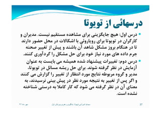 ‫ﺗﻮﻳﻮﺗﺎ‬ ‫از‬ ‫درﺳﻬﺎﺋﻲ‬
‫اول‬ ‫درس‬:‫ﻧﻴﺴﺖ‬ ‫ﻣﺴﺘﻘﻴﻢ‬ ‫ﻣﺸﺎﻫﺪه‬ ‫ﺑﺮاي‬ ‫ﺟﺎﻳﮕﺰﻳﻨﻲ‬ ‫ﻫﻴﭻ‬.‫و‬ ‫ﻣﺪﻳﺮان‬
‫دارﻧﺪ‬ ‫ﺣﻀﻮر‬ ‫ﻣﺤﻞ‬ ‫در‬ ‫اﺷﻜﺎﻻت‬ ‫ﺑﺎ‬ ‫روﻳﺎروﺋﻲ‬ ‫ﺑﺮاي‬ ‫ﺗﻮﻳﻮﺗﺎ‬ ‫در‬ ‫ﻛﺎرﮔﺮان‬
‫ﺻﺤﻨﻪ‬ ‫ﺗﻐﻴﻴﺮ‬ ‫از‬ ‫ﭘﻴﺶ‬ ‫و‬ ‫ﺑﺎﺷﻨﺪ‬ ‫آن‬ ‫ﺷﺎﻫﺪ‬ ‫ﻣﺸﻜﻞ‬ ‫ﺑﺮوز‬ ‫ﻫﻨﮕﺎم‬ ‫در‬ ‫ﺗﺎ‬
‫ﻛﻨﻨﺪ‬ ‫ﮔﺮدآوري‬ ‫را‬ ‫ﻣﺸﻜﻞ‬ ‫ﺣﻞ‬ ‫ﺑﺮاي‬ ‫ﺧﻮد‬ ‫ﻧﻴﺎز‬ ‫ﻣﻮرد‬ ‫ﻫﺎي‬ ‫داده‬ ‫ﺟﺮم‬.‫ﻛﻨﻨﺪ‬ ‫ﮔﺮدآوري‬ ‫را‬ ‫ﻣﺸﻜﻞ‬ ‫ﺣﻞ‬ ‫ﺑﺮاي‬ ‫ﺧﻮد‬ ‫ﻧﻴﺎز‬ ‫ﻣﻮرد‬ ‫ﻫﺎي‬ ‫داده‬ ‫ﺟﺮم‬.
‫دوم‬ ‫درس‬:‫ﻋﻨﻮان‬ ‫ﺑﻪ‬ ‫ﺑﺎﻳﺴﺖ‬ ‫ﻣﻲ‬ ‫ﻫﻤﻴﺸﻪ‬ ‫ﺷﺪه‬ ‫ﭘﻴﺸﻨﻬﺎد‬ ‫ﺗﻐﻴﻴﺮات‬
‫ﺷﻮﻧﺪ‬ ‫ﮔﺮﻓﺘﻪ‬ ‫ﻧﻈﺮ‬ ‫در‬ ‫آزﻣﺎﻳﺶ‬.،‫ﺗﻮﻳﻮﺗﺎ‬ ‫در‬ ‫ﻣﺴﺎﺋﻞ‬ ‫رﻳﺸﻪ‬ ‫ﺣﻞ‬ ‫ﺑﺮاي‬
‫ﻛﻨﻨﺪ‬ ‫ﻣﻲ‬ ‫ﮔﺰارش‬ ‫را‬ ‫ﺗﻐﻴﻴﺮ‬ ‫از‬ ‫اﻧﺘﻈﺎر‬ ‫ﻣﻮرد‬ ‫ﻧﺘﺎﻳﺞ‬ ‫ﻣﺮﺑﻮﻃﻪ‬ ‫ﮔﺮوه‬ ‫و‬ ‫ﻣﺪﻳﺮ‬
‫ﺑﻪ‬ ،‫ﻧﺮﺳﻴﺪﻧﺪ‬ ‫ﺑﻴﻨﻲ‬ ‫ﭘﻴﺶ‬ ‫در‬ ‫ﻧﻈﺮ‬ ‫ﻣﻮرد‬ ‫ﻧﺘﻴﺠﻪ‬ ‫ﺑﻪ‬ ‫ﺗﻐﻴﻴﺮ‬ ‫از‬ ‫ﭘﺲ‬ ‫اﮔﺮ‬ ‫و‬
‫ﺷﻨﺎﺧﺘﻪ‬ ‫درﺳﺘﻲ‬ ‫ﺑﻪ‬ ‫ﻛﺎﻣﻼ‬ ‫ﻛﺎر‬ ‫ﻛﻪ‬ ‫ﺷﻮد‬ ‫ﻣﻲ‬ ‫ﮔﺮﻓﺘﻪ‬ ‫ﻧﻈﺮ‬ ‫در‬ ‫آن‬ ‫ﻣﻌﻨﺎي‬
‫اﺳﺖ‬ ‫ﻧﺸﺪه‬.
‫ماه‬ ‫مھر‬٩٢ 27‫تويوتا‬ ‫آموزشی‬ ‫سيستم‬:‫اول‬ ‫ويرايش‬ ‫رھبری‬ ‫يادگيری‬
 