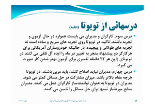 ‫ﺗﻮﻳﻮﺗﺎ‬ ‫از‬ ‫درﺳﻬﺎﺋﻲ‬)‫اداﻣﻪ‬(
‫ﺳﻮم‬ ‫درس‬:‫و‬ ‫آزﻣﻮن‬ ‫ﺣﺎل‬ ‫در‬ ‫ﻫﻤﻮاره‬ ‫ﺑﺎﻳﺴﺖ‬ ‫ﻣﻲ‬ ‫ﻣﺪﻳﺮان‬ ‫و‬ ‫ﻛﺎرﮔﺮان‬
‫ﺑﺎﺷﻨﺪ‬ ‫ﺗﺠﺮﺑﻪ‬.‫ﻧﻪ‬ ‫اﺳﺖ‬ ‫ﺳﺎده‬ ‫و‬ ‫ﺳﺮﻳﻊ‬ ‫ﻫﺎي‬ ‫ﺗﺠﺮﺑﻪ‬ ‫روي‬ ‫ﺗﻮﻳﻮﺗﺎ‬ ‫در‬ ‫ﺗﺎﻛﻴﺪ‬
‫ﭘﻴﭽﻴﺪه‬ ‫و‬ ‫ﻃﻮﻻﻧﻲ‬ ‫ﻫﺎي‬ ‫ﺗﺠﺮﺑﻪ‬.‫ﺑﺮاي‬ ‫آﻣﺮﻳﻜﺎﺋﻲ‬ ‫ﺧﻮدروﺳﺎزان‬ ‫ﺣﺎﻟﻴﻜﻪ‬ ‫در‬
‫در‬ ‫ﻛﻨﻨﺪ‬ ‫ﻣﻲ‬ ‫ﺗﻠﻘﻲ‬ ‫آل‬ ‫اﻳﺪه‬ ‫را‬ ‫ﻣﺎه‬ ‫در‬ ‫ﺗﻐﻴﻴﺮ‬ ‫ﺑﻪ‬ ‫ﻣﻨﺠﺮ‬ ‫ﭘﻴﺸﻨﻬﺎد‬ ‫دو‬ ‫ﻫﺮﻛﺎرﮔﺮ‬‫در‬ ‫ﻛﻨﻨﺪ‬ ‫ﻣﻲ‬ ‫ﺗﻠﻘﻲ‬ ‫آل‬ ‫اﻳﺪه‬ ‫را‬ ‫ﻣﺎه‬ ‫در‬ ‫ﺗﻐﻴﻴﺮ‬ ‫ﺑﻪ‬ ‫ﻣﻨﺠﺮ‬ ‫ﭘﻴﺸﻨﻬﺎد‬ ‫دو‬ ‫ﻫﺮﻛﺎرﮔﺮ‬
‫ﻫﺮ‬ ‫ژاﭘﻦ‬ ‫ﺗﻮﻳﻮﺗﺎي‬22‫ﺻﻮرت‬ ‫ﻛﺎر‬ ‫ﺷﺪن‬ ‫ﺑﻬﺘﺮ‬ ‫آزﻣﻮن‬ ‫ﺑﺮاي‬ ‫ﺗﻐﻴﻴﺮي‬ ‫دﻗﻴﻘﻪ‬
‫ﮔﻴﺮد‬ ‫ﻣﻲ‬.
‫ﭼﻬﺎرم‬ ‫درس‬:‫ﺑﺎﺷﻨﺪ‬ ‫ﻣﺮﺑﻲ‬ ‫ﺑﺎﻳﺪ‬ ،‫ﻛﻨﻨﺪ‬ ‫اﺻﻼح‬ ‫ﻧﺒﺎﻳﺪ‬ ‫ﻣﺪﻳﺮان‬.‫ﺗﻮﻳﻮﺗﺎ‬ ‫در‬
‫ﺷﻮد‬ ‫ﻣﻲ‬ ‫ﻛﻤﺘﺮ‬ ‫ﻣﺴﺎﺋﻞ‬ ‫ﺣﻞ‬ ‫در‬ ‫ﻣﺸﺎرﻛﺖ‬ ‫ﻣﻴﺰان‬ ،‫ﺑﺎﺷﺪ‬ ‫ﺑﺎﻻﺗﺮ‬ ‫ﻣﻘﺎم‬ ‫ﻫﺮﭼﻪ‬.
‫ﻛﻨﻨﺪ‬ ‫ﻣﻲ‬ ‫ﻋﻤﻞ‬ ‫ﻛﺎرﮔﺮان‬ ‫ﺗﻮاﻧﻤﻨﺪﺳﺎز‬ ‫ﻋﻨﻮان‬ ‫ﺑﻪ‬ ‫ﺗﻮﻳﻮﺗﺎ‬ ‫در‬ ‫ﻣﺪﻳﺮان‬.‫ﻣﺪﻳﺮان‬
‫ﻛﻨﻨﺪ‬ ‫ﻣﻲ‬ ‫ﺗﺎﻣﻴﻦ‬ ‫را‬ ‫ﻣﺴﺎﺋﻞ‬ ‫ﺣﻞ‬ ‫ﺑﺮاي‬ ‫ﺗﻴﻤﻬﺎ‬ ‫ﻣﻮردﻧﻴﺎز‬ ‫ﻣﻨﺎﺑﻊ‬.
‫ماه‬ ‫مھر‬٩٢ 28‫تويوتا‬ ‫آموزشی‬ ‫سيستم‬:‫اول‬ ‫ويرايش‬ ‫رھبری‬ ‫يادگيری‬
 