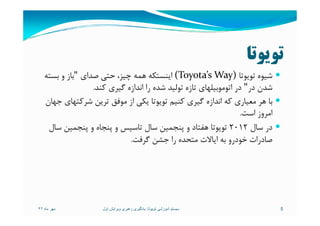 ‫ﺗﻮﻳﻮﺗﺎ‬
‫ﺗﻮﻳﻮﺗﺎ‬ ‫ﺷﻴﻮه‬(Toyota’s Way)‫ﺻﺪاي‬ ‫ﺣﺘﻲ‬ ،‫ﭼﻴﺰ‬ ‫ﻫﻤﻪ‬ ‫اﻳﻨﺴﺘﻜﻪ‬"‫ﺑﺴﺘﻪ‬ ‫و‬ ‫ﺑﺎز‬
‫در‬ ‫ﺷﺪن‬"‫ﻛﻨﺪ‬ ‫ﮔﻴﺮي‬ ‫اﻧﺪازه‬ ‫را‬ ‫ﺷﺪه‬ ‫ﺗﻮﻟﻴﺪ‬ ‫ﺗﺎزه‬ ‫اﺗﻮﻣﻮﺑﻴﻠﻬﺎي‬ ‫در‬.
‫ﺟﻬﺎن‬ ‫ﺷﺮﻛﺘﻬﺎي‬ ‫ﺗﺮﻳﻦ‬ ‫ﻣﻮﻓﻖ‬ ‫از‬ ‫ﻳﻜﻲ‬ ‫ﺗﻮﻳﻮﺗﺎ‬ ‫ﻛﻨﻴﻢ‬ ‫ﮔﻴﺮي‬ ‫اﻧﺪازه‬ ‫ﻛﻪ‬ ‫ﻣﻌﻴﺎري‬ ‫ﻫﺮ‬ ‫ﺑﺎ‬
‫اﺳﺖ‬ ‫اﻣﺮوز‬.‫اﺳﺖ‬ ‫اﻣﺮوز‬.
‫ﺳﺎل‬ ‫در‬2012‫ﺳﺎل‬ ‫ﭘﻨﺠﻤﻴﻦ‬ ‫و‬ ‫ﭘﻨﺠﺎه‬ ‫و‬ ‫ﺗﺎﺳﻴﺲ‬ ‫ﺳﺎل‬ ‫ﭘﻨﺠﻤﻴﻦ‬ ‫و‬ ‫ﻫﻔﺘﺎد‬ ‫ﺗﻮﻳﻮﺗﺎ‬
‫ﮔﺮﻓﺖ‬ ‫ﺟﺸﻦ‬ ‫را‬ ‫ﻣﺘﺤﺪه‬ ‫اﻳﺎﻻت‬ ‫ﺑﻪ‬ ‫ﺧﻮدرو‬ ‫ﺻﺎدرات‬.
‫ماه‬ ‫مھر‬٩٢ 5‫تويوتا‬ ‫آموزشی‬ ‫سيستم‬:‫اول‬ ‫ويرايش‬ ‫رھبری‬ ‫يادگيری‬
 