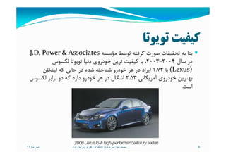 ‫ﺗﻮﻳﻮﺗﺎ‬ ‫ﻛﻴﻔﻴﺖ‬
‫ﺑﻪ‬ ‫ﺑﻨﺎ‬‫ﺗﺤﻘﻴﻘﺎت‬‫ﻣﺆﺳﺴﻪ‬ ‫ﺗﻮﺳﻂ‬ ‫ﮔﺮﻓﺘﻪ‬ ‫ﺻﻮرت‬J.D. Power & Associates
‫ﺳﺎل‬ ‫در‬2004-2003،‫ﻟﻜﺴﻮس‬ ‫ﺗﻮﻳﻮﺗﺎ‬ ‫دﻧﻴﺎ‬ ‫ﺧﻮدروي‬ ‫ﺗﺮﻳﻦ‬ ‫ﻛﻴﻔﻴﺖ‬ ‫ﺑﺎ‬
(Lexus)‫ﺑﺎ‬1.73‫ﻟﻴﻨﻜﻠﻦ‬ ‫ﻛﻪ‬ ‫ﺣﺎﻟﻲ‬ ‫در‬ ‫ﺷﺪه‬ ‫ﺷﻨﺎﺧﺘﻪ‬ ‫ﺧﻮدرو‬ ‫ﻫﺮ‬ ‫در‬ ‫اﻳﺮاد‬
‫آﻣﺮﻳﻜﺎﺋﻲ‬ ‫ﺧﻮدروي‬ ‫ﺑﻬﺘﺮﻳﻦ‬2.53‫ﻟﻜﺴﻮس‬ ‫ﺑﺮاﺑﺮ‬ ‫دو‬ ‫ﻛﻪ‬ ‫دارد‬ ‫ﺧﻮدرو‬ ‫ﻫﺮ‬ ‫در‬ ‫اﺷﻜﺎل‬ ‫آﻣﺮﻳﻜﺎﺋﻲ‬ ‫ﺧﻮدروي‬ ‫ﺑﻬﺘﺮﻳﻦ‬2.53‫ﻟﻜﺴﻮس‬ ‫ﺑﺮاﺑﺮ‬ ‫دو‬ ‫ﻛﻪ‬ ‫دارد‬ ‫ﺧﻮدرو‬ ‫ﻫﺮ‬ ‫در‬ ‫اﺷﻜﺎل‬
‫اﺳﺖ‬.
‫ماه‬ ‫مھر‬٩٢ 6‫تويوتا‬ ‫آموزشی‬ ‫سيستم‬:‫اول‬ ‫ويرايش‬ ‫رھبری‬ ‫يادگيری‬
 