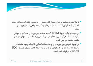 ‫اﺳﺖ‬ ‫رﺳﺎﻧﺪه‬ ‫اي‬ ‫ﻳﮕﺎﻧﻪ‬ ‫ﺳﻄﺢ‬ ‫ﺑﻪ‬ ‫را‬ ‫ﭘﺮﺳﻨﻞ‬ ‫ﻣﺸﺎرﻛﺖ‬ ‫ﻣﻴﺰان‬ ‫و‬ ‫ﻣﺴﺘﻤﺮ‬ ‫ﺑﻬﺒﻮد‬ ‫ﺗﻮﻳﻮﺗﺎ‬
‫ﺑﺸﺮي‬ ‫ﺗﺎرﻳﺦ‬ ‫در‬ ‫واﻗﻌﻲ‬ ‫ﻳﺎدﮔﻴﺮﻧﺪه‬ ‫ﺳﺎزﻣﺎن‬ ‫ﺷﻤﺎر‬ ‫اﻧﮕﺸﺖ‬ ‫ﻣﺜﺎﻟﻬﺎي‬ ‫از‬ ‫ﻳﻜﻲ‬ ‫ﻛﻪ‬
‫اﺳﺖ‬.
‫ﺗﻮﻳﻮﺗﺎ‬ ‫ﺗﻮﻟﻴﺪ‬ ‫ﺳﻴﺴﺘﻢ‬ ‫در‬(TPS)‫ﻋﻮاﻣﻞ‬ ‫از‬ ‫ﺣﺪاﻛﺜﺮ‬ ‫ﺑﺮداري‬ ‫ﺑﻬﺮه‬ ،‫ﻫﺪف‬ ‫اﮔﺮﭼﻪ‬ ‫ﺗﻮﻳﻮﺗﺎ‬ ‫ﺗﻮﻟﻴﺪ‬ ‫ﺳﻴﺴﺘﻢ‬ ‫در‬(TPS)‫ﻋﻮاﻣﻞ‬ ‫از‬ ‫ﺣﺪاﻛﺜﺮ‬ ‫ﺑﺮداري‬ ‫ﺑﻬﺮه‬ ،‫ﻫﺪف‬ ‫اﮔﺮﭼﻪ‬
‫ﺗﻮﻟﻴﺪي‬ ‫ﺳﻴﺴﺘﻤﻬﺎي‬ ‫ﺑﺮﺧﻼف‬ ‫اﻧﺴﺎﻧﻲ‬ ‫ﻧﻴﺮوي‬ ‫ﻣﻘﺎم‬ ‫و‬ ‫ﺷﺄن‬ ‫ﻫﺮﮔﺰ‬ ‫اﻣﺎ‬ ،‫اﺳﺖ‬ ‫ﺗﻮﻟﻴﺪ‬
‫ﺷﻮد‬ ‫ﻧﻤﻲ‬ ‫دار‬ ‫ﺧﺪﺷﻪ‬ ‫ﻣﺸﺎﺑﻪ‬.
‫در‬ ‫ﻣﺜﺒﺖ‬ ‫ﺑﻬﺒﻮد‬ ‫اﻳﺠﺎد‬ ‫ﺑﺎ‬ ‫اﻧﺴﺎﻧﻲ‬ ‫ﻣﻼﺣﻈﺎت‬ ‫و‬ ‫وري‬ ‫ﺑﻬﺮه‬ ‫ﺑﻴﻦ‬ ‫ﺗﻌﺎرض‬ ‫ﺗﻮﻳﻮﺗﺎ‬ ‫در‬
‫ﻛﻴﻔﻴﺖ‬ ‫ﻛﻨﺘﺮل‬ ‫ﻫﺎي‬ ‫ﺣﻠﻘﻪ‬ ‫ﻧﺎم‬ ‫ﺑﺎ‬ ‫ﻛﻮﭼﻚ‬ ‫ﮔﺮوﻫﻬﺎي‬ ‫ﻃﺮﻳﻖ‬ ‫از‬ ‫ﻛﺎري‬ ‫ﻣﺤﻴﻂ‬(QC
Circles)‫اﺳﺖ‬ ‫ﺷﺪه‬ ‫ﺑﺮﻃﺮف‬.
‫ماه‬ ‫مھر‬٩٢ 8‫تويوتا‬ ‫آموزشی‬ ‫سيستم‬:‫اول‬ ‫ويرايش‬ ‫رھبری‬ ‫يادگيری‬
 