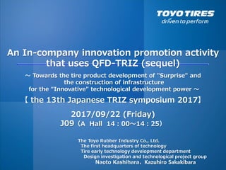 An In-company innovation promotion activity
that uses QFD-TRIZ (sequel)
～ Towards the tire product development of "Surprise" and
the construction of infrastructure
for the “Innovative" technological development power ～
2017/09/22 (Friday)
J09（A Hall 14：00～14：25）
The Toyo Rubber Industry Co., Ltd.
The first headquarters of technology
Tire early technology development department
Design investigation and technological project group
Naoto Kashihara、 Kazuhiro Sakakibara
【 the 13th Japanese TRIZ symposium 2017】
 