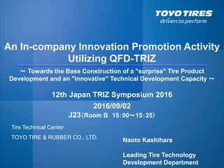 Tire Technical Center
TOYO TIRE & RUBBER CO., LTD.
An In-company Innovation Promotion Activity
Utilizing QFD-TRIZ
～ Towards the Base Construction of a "surprise" Tire Product
Development and an "innovative" Technical Development Capacity ～
2016/09/02
J23（Room B 15：00～15：25）
Naoto Kashihara
Leading Tire Technology
Development Department
12th Japan TRIZ Symposium 2016
 