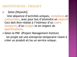  Selon [Wysocki]
Une séquence d’activités uniques, complexes et
connectées, avec pour but d’atteindre un objectif.
Ceci doit être réalisé à l’intérieur d’un cadre
temporel, d’un budget et en respect de
spécifications.
 Selon le PMI (Project Management Institut)
Un projet est une entreprise temporaire visant à
créer un produit et/ou un service unique.
 