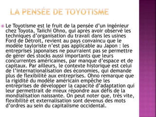  Le Toyotisme est le fruit de la pensée d’un ingénieur
chez Toyota, Taiichi Ohno, qui après avoir observé les
techniques d’organisation du travail dans les usines
Ford de Détroit, revient au pays convaincu que le
modèle tayloriste n’est pas applicable au Japon : les
entreprises japonaises ne pourraient pas se permettre
de gérer des stocks aussi importants que leurs
concurrentes américaines, par manque d’espace et de
capitaux. Par ailleurs, le contexte historique est celui
de l’internationalisation des économies, qui demande
plus de flexibilité aux entreprises. Ohno remarque que
la rigidité du modèle américain empêche les
entreprises de développer la capacité d’adaptation qui
leur permettrait de mieux répondre aux défis de la
mondialisation naissante. On peut noter que, très vite,
flexibilité et externalisation sont devenus des mots
d’ordres au sein du capitalisme occidental.
 