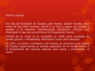 Kiichiro Toyoda 
Era hijo del fundador de Toyoda Loom Works, Sakichi Toyoda. Poco 
antes de que éste muriese, alentó a su hijo a seguir sus sueños y 
apostar a la industria manufacturera automotriz. Kiichiro creó 
finalmente lo que se convertiría en la Corporación Toyota. 
Dimitió de su cargo en la compañía en 1948 como resultado de 
ventas pobres y rentabilidad, falleciendo cuatro años después. 
En 1957, su primo y confidente, Eiji Toyoda, se convirtió en la cabeza 
de Toyota, supervisando su exitosa expansión en el mundo entero y 
el lanzamiento del vehículo japonés más lujoso y prominente, el 
Lexus. 
 