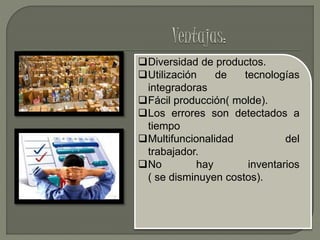 Diversidad de productos.
Utilización de tecnologías
integradoras
Fácil producción( molde).
Los errores son detectados a
tiempo
Multifuncionalidad del
trabajador.
No hay inventarios
( se disminuyen costos).
 