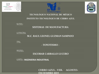 TECNOLÓGICO NACIONAL DE MÉXICO
INSTITUTO TECNOLÓGICO DE CERRO AZUL
MATERIA:
SISTEMAS DE MANUFACTURA
CATEDRÁTICO:
M.C. RAUL LEONEL GUZMAN SAMPAYO
TEMA:
- TOYOTISMO -
PRESENTA:
ESCOBAR CARBALLO LUCERO
CARRERA: INGENIERIA INDUSTRIAL
CERRO AZUL , VER. AGOSTO-
DICIEMBRE 2015
 