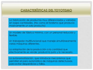 La fabricación de productos muy diferenciados y variados
en bajas cantidades. (No como el fordismo que producía
masivamente un solo producto)
Un modelo de fábrica mínima, con un personal reducido y
flexible.
Un trabajador multifuncional que maneje simultáneamente
varias máquinas diferentes.
La adaptación de la producción a la cantidad que
efectivamente se vende: producir lo justo y lo necesario.
La autonomatización, que introduce mecanismos que
permiten el paro automático de máquinas defectuosas,
para evitar desperdicios y fallos.
 