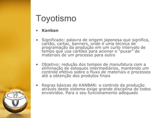 Toyotismo
• Kanban
• Significado: palavra de origem japonesa que significa,
cartão, cartaz, banners, onde é uma técnica de
programação da produção em um curto intervalo de
tempo que usa cartões para acionar o “puxar” de
materiais de um processo para outro
• Objetivo: redução dos tempos de manufatura com a
eliminação de estoques intermediários, mantendo um
controle efetivo sobre o fluxo de materiais e processos
até a obtenção dos produtos finais
• Regras básicas do KANBAN: o controle da produção
através deste sistema exige grande disciplina de todos
envolvidos. Para o seu funcionamento adequado
 