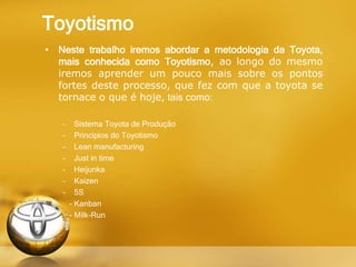 Toyotismo
• Neste trabalho iremos abordar a metodologia da Toyota,
mais conhecida como Toyotismo, ao longo do mesmo
iremos aprender um pouco mais sobre os pontos
fortes deste processo, que fez com que a toyota se
tornace o que é hoje, tais como:
– Sistema Toyota de Produção
– Princípios do Toyotismo
– Lean manufacturing
– Just in time
– Heijunka
– Kaizen
– 5S
- Kanban
- Milk-Run
 