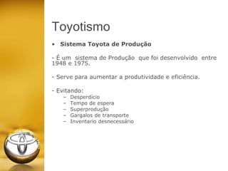 Toyotismo
• Sistema Toyota de Produção
- É um sistema de Produção que foi desenvolvido entre
1948 e 1975.
- Serve para aumentar a produtividade e eficiência.
- Evitando:
– Desperdício
– Tempo de espera
– Superprodução
– Gargalos de transporte
– Inventario desnecessário
 