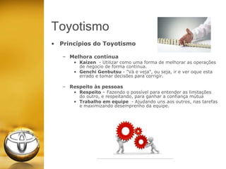 • Princípios do Toyotismo
– Melhora contínua
• Kaizen - Utilizar como uma forma de melhorar as operações
de negocio de forma continua.
• Genchi Genbutsu - "Vá e veja", ou seja, ir e ver oque esta
errado e tomar decisões para corrigir.
– Respeito às pessoas
• Respeito – Fazendo o possível para entender as limitações
do outro, e respeitando, para ganhar a confiança mútua
• Trabalho em equipe - Ajudando uns aos outros, nas tarefas
e maximizando desemprenho da equipe.
Toyotismo
 